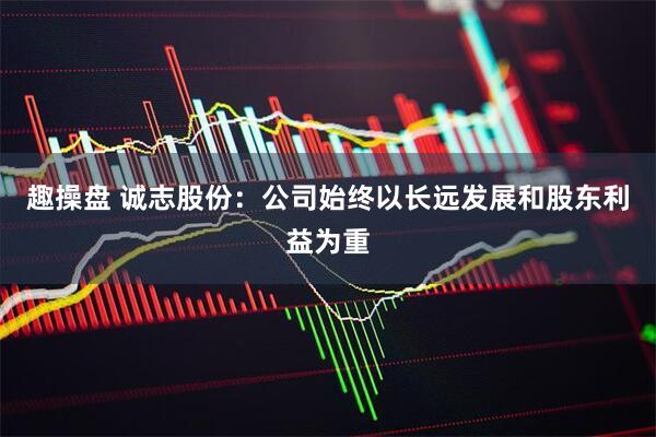 趣操盘 诚志股份：公司始终以长远发展和股东利益为重
