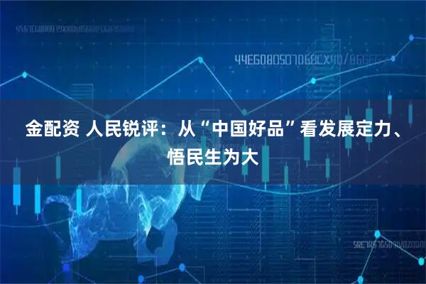 金配资 人民锐评：从“中国好品”看发展定力、悟民生为大