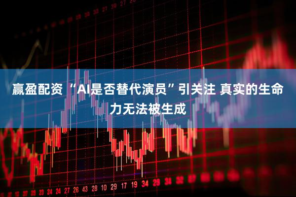 赢盈配资 “AI是否替代演员”引关注 真实的生命力无法被生成