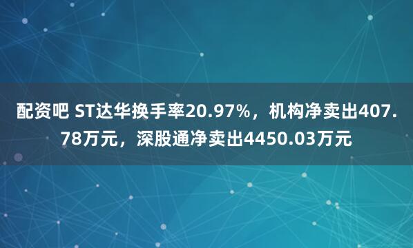 配资吧 ST达华换手率20.97%，机构净卖出407.78万元，深股通净卖出4450.03万元