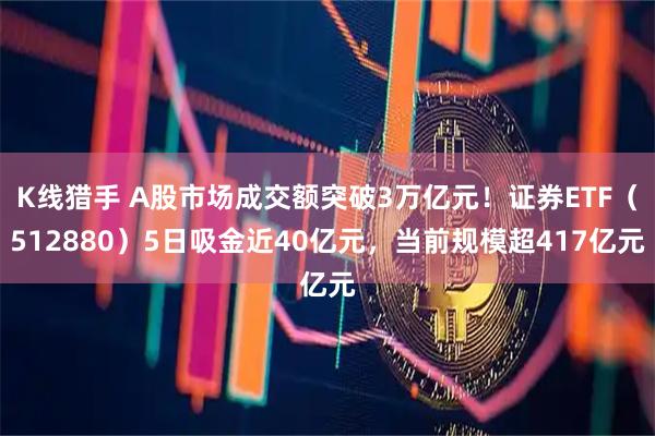 K线猎手 A股市场成交额突破3万亿元！证券ETF（512880）5日吸金近40亿元，当前规模超417亿元