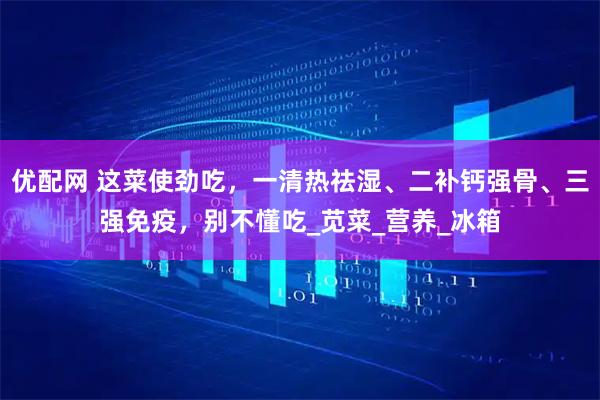 优配网 这菜使劲吃，一清热祛湿、二补钙强骨、三强免疫，别不懂吃_苋菜_营养_冰箱