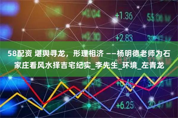 58配资 堪舆寻龙，形理相济 ——杨明德老师为石家庄看风水择吉宅纪实_李先生_环境_左青龙