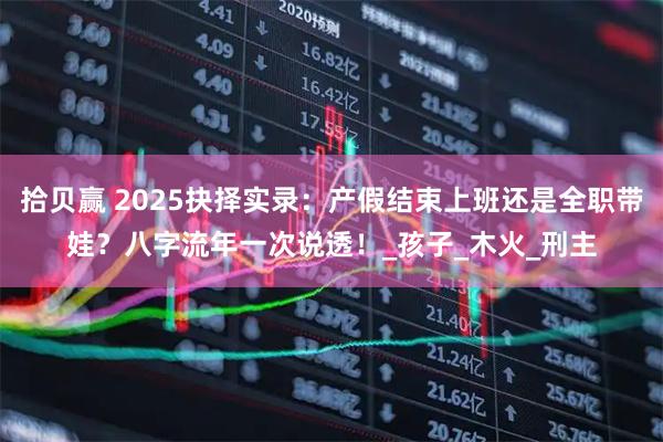 拾贝赢 2025抉择实录:产假结束上班还是全职带娃?八字流年一次说透!_孩子_木火_刑主