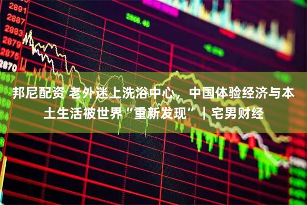 邦尼配资 老外迷上洗浴中心，中国体验经济与本土生活被世界“重新发现”｜宅男财经