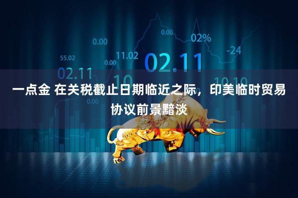 一点金 在关税截止日期临近之际,印美临时贸易协议前景黯淡