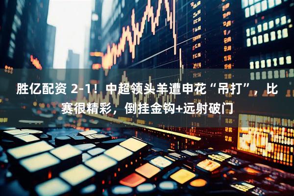 胜亿配资 2-1！中超领头羊遭申花“吊打”，比赛很精彩，倒挂金钩+远射破门