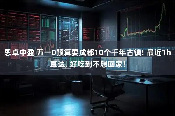 恩卓中盈 五一0预算耍成都10个千年古镇! 最近1h直达, 好吃到不想回家!