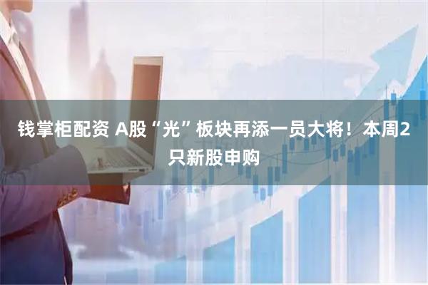钱掌柜配资 A股“光”板块再添一员大将！本周2只新股申购