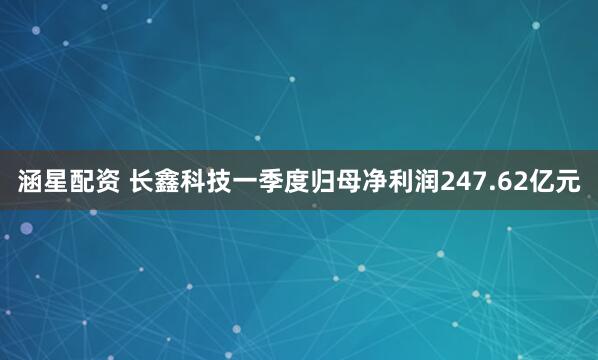 涵星配资 长鑫科技一季度归母净利润247.62亿元