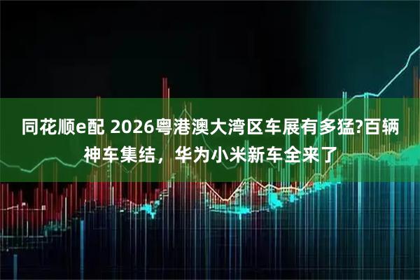 同花顺e配 2026粤港澳大湾区车展有多猛?百辆神车集结，华为小米新车全来了