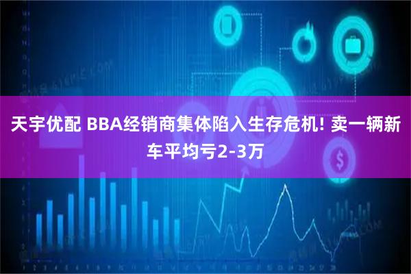 天宇优配 BBA经销商集体陷入生存危机! 卖一辆新车平均亏2-3万