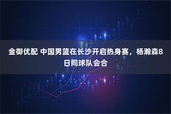 金御优配 中国男篮在长沙开启热身赛，杨瀚森8日同球队会合