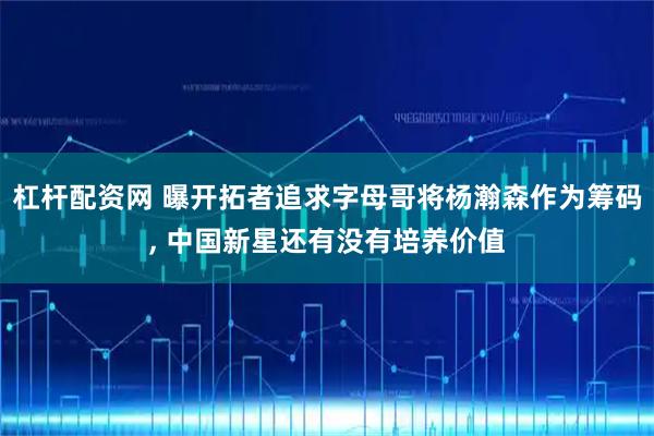 杠杆配资网 曝开拓者追求字母哥将杨瀚森作为筹码, 中国新星还有没有培养价值