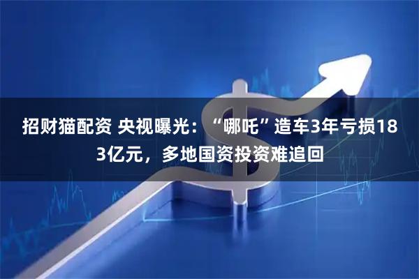 招财猫配资 央视曝光:“哪吒”造车3年亏损183亿元,多地国资投资难追回