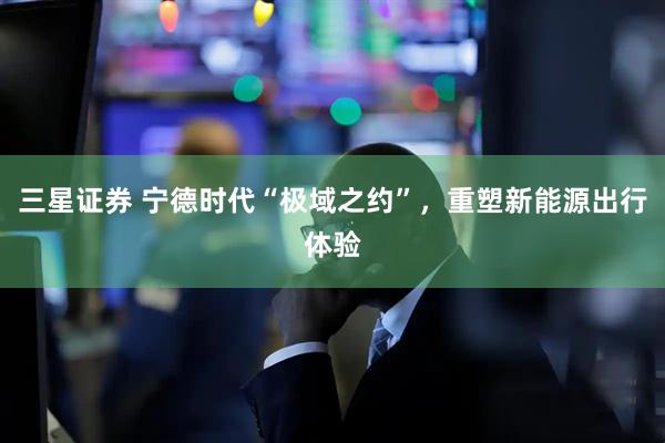 三星证券 宁德时代“极域之约”，重塑新能源出行体验