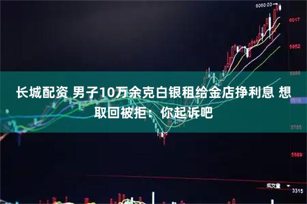 长城配资 男子10万余克白银租给金店挣利息 想取回被拒：你起诉吧