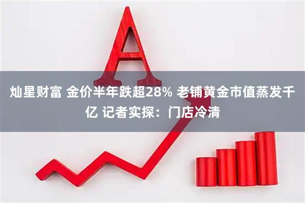 灿星财富 金价半年跌超28% 老铺黄金市值蒸发千亿 记者实探：门店冷清