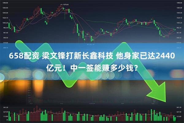 658配资 梁文锋打新长鑫科技 他身家已达2440亿元！中一签能赚多少钱？