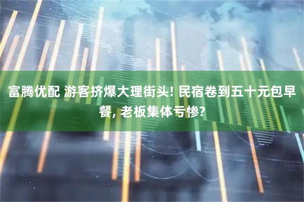 富腾优配 游客挤爆大理街头! 民宿卷到五十元包早餐, 老板集体亏惨?