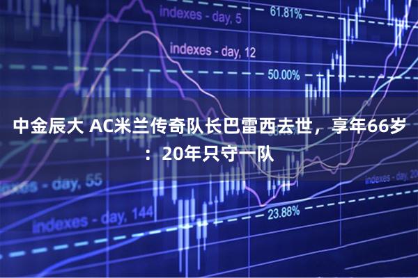 中金辰大 AC米兰传奇队长巴雷西去世，享年66岁：20年只守一队