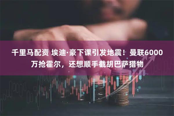 千里马配资 埃迪·豪下课引发地震！曼联6000万抢霍尔，还想顺手截胡巴萨猎物