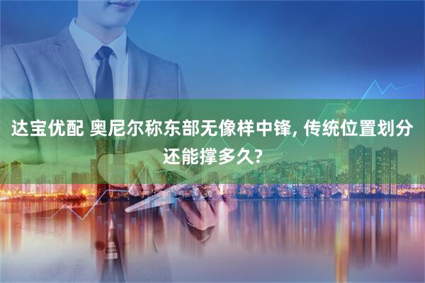 达宝优配 奥尼尔称东部无像样中锋, 传统位置划分还能撑多久?