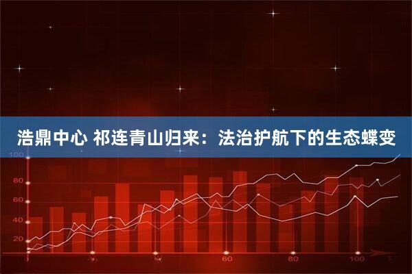 浩鼎中心 祁连青山归来：法治护航下的生态蝶变