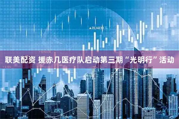 联美配资 援赤几医疗队启动第三期“光明行”活动