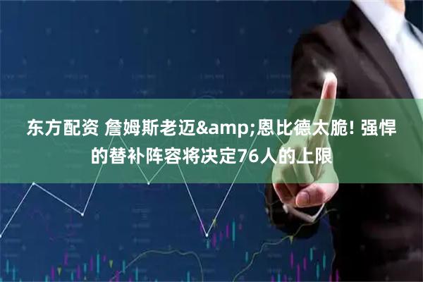 东方配资 詹姆斯老迈&恩比德太脆! 强悍的替补阵容将决定76人的上限