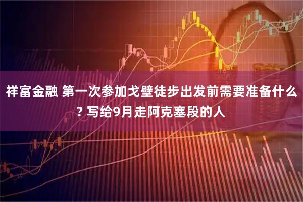 祥富金融 第一次参加戈壁徒步出发前需要准备什么? 写给9月走阿克塞段的人