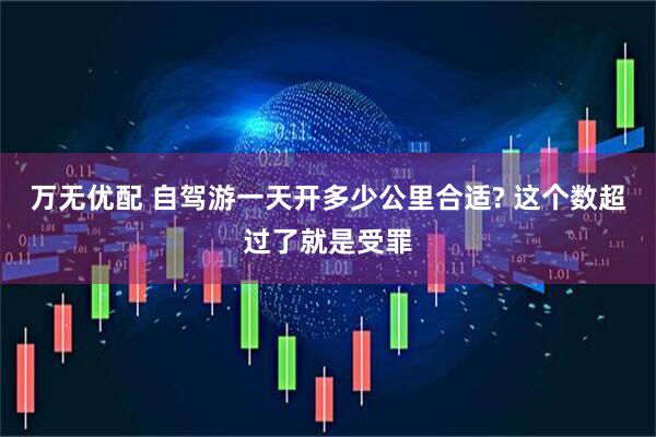 万无优配 自驾游一天开多少公里合适? 这个数超过了就是受罪